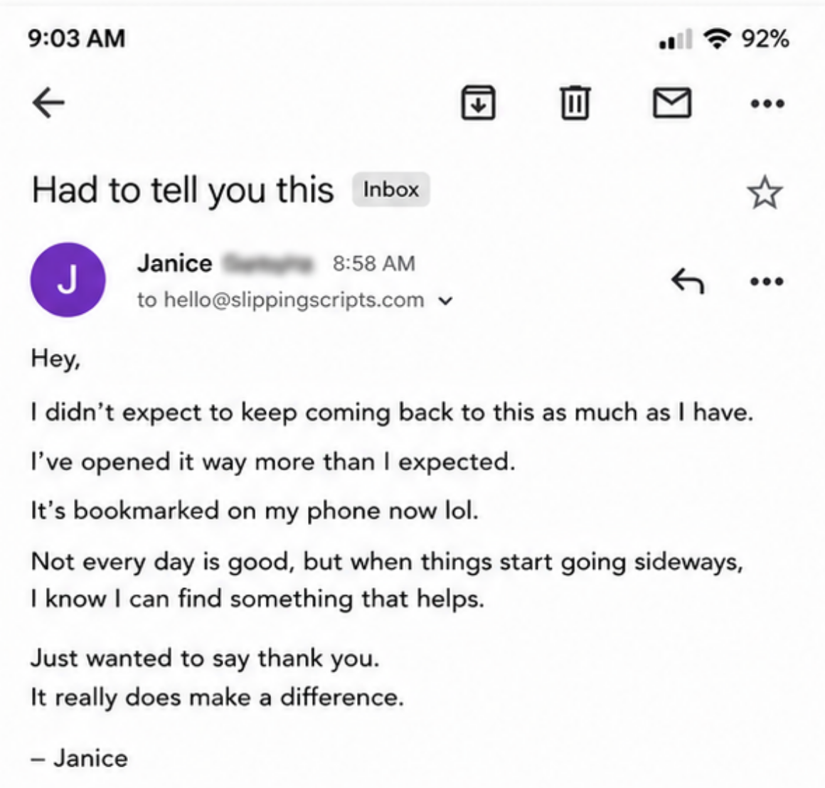 An email to hello@slippingscripts.com titled 'Had to tell you this': I didn't expect to keep coming back to this as much as I have. I've opened it way more than I expected. It's bookmarked on my phone now lol. Not every day is good, but when things start going sideways, I know I can find something that helps. Just wanted to say thank you. It really does make a difference. - Janice