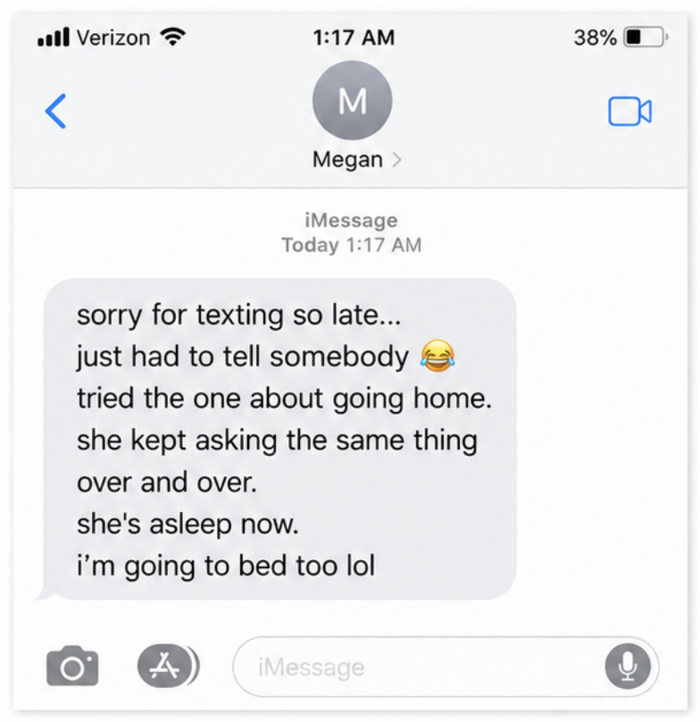 A text message sent at 1:17 a.m.: sorry for texting so late, just had to tell somebody, tried the one about going home, she kept asking the same thing over and over, she's asleep now, I'm going to bed too lol.